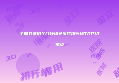 全国立得用全口种植牙医院排行榜TOP10揭晓