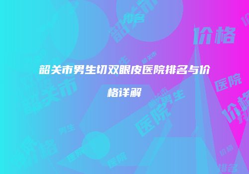 韶关市男生切双眼皮医院排名与价格详解