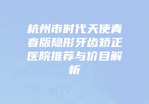 杭州市时代天使青春版隐形牙齿矫正医院推荐与价目解析
