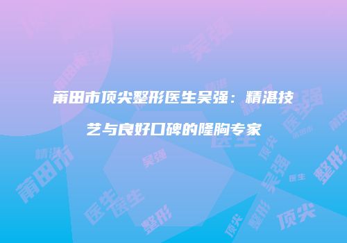 莆田市顶尖整形医生吴强：精湛技艺与良好口碑的隆胸专家