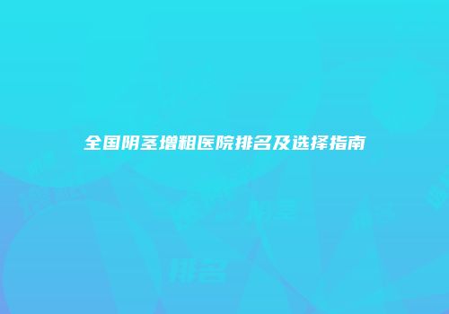 全国阴茎增粗医院排名及选择指南