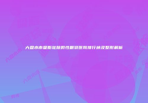 六盘水市吸脂祛除假性眼袋医院排行榜及整形解析