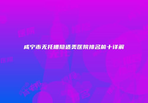 咸宁市无托槽隐适美医院排名前十详解