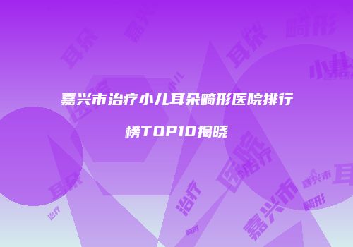 嘉兴市治疗小儿耳朵畸形医院排行榜TOP10揭晓