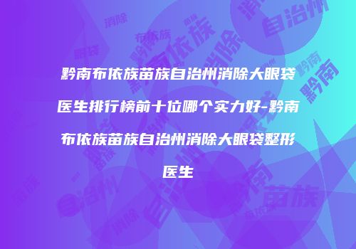 黔南布依族苗族自治州消除大眼袋医生排行榜前十位哪个实力好-黔南布依族苗族自治州消除大眼袋整形医生