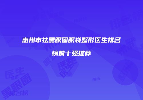 惠州市祛黑眼圈眼袋整形医生排名榜前十强推荐