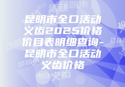 昆明市全口活动义齿2025价格价目表明细查询-昆明市全口活动义齿价格