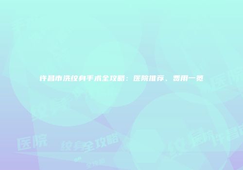 许昌市洗纹身手术全攻略：医院推荐、费用一览