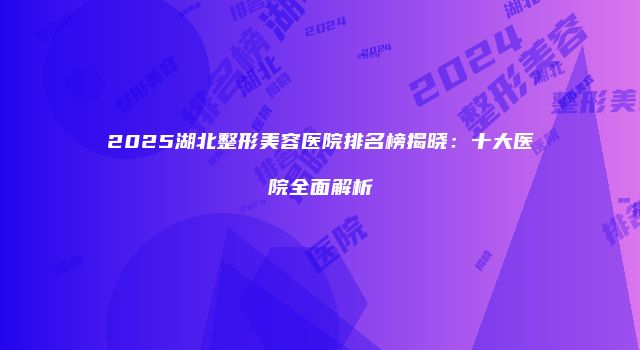 2025湖北整形美容医院排名榜揭晓：十大医院全面解析