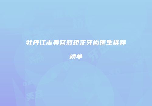 牡丹江市美容冠矫正牙齿医生推荐榜单