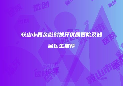 鞍山市复杂微创拔牙优质医院及知名医生推荐