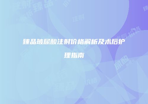 臻品玻尿酸注射价格解析及术后护理指南