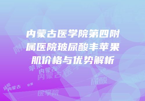 内蒙古医学院第四附属医院玻尿酸丰苹果肌价格与优势解析