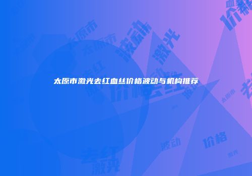 太原市激光去红血丝价格波动与机构推荐
