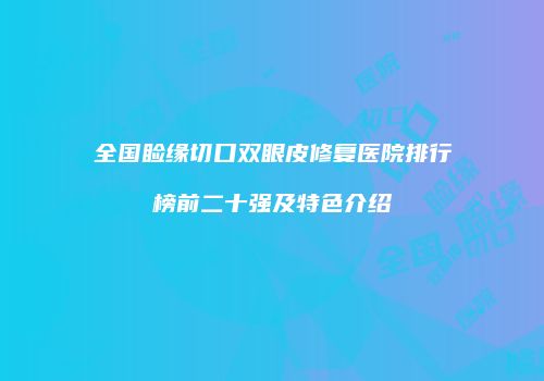 全国睑缘切口双眼皮修复医院排行榜前二十强及特色介绍