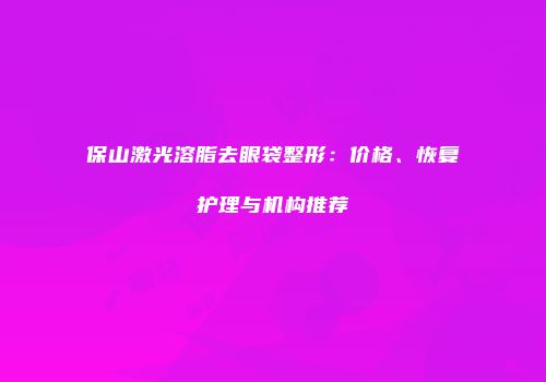 保山激光溶脂去眼袋整形：价格、恢复护理与机构推荐