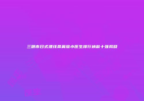 三明市日式埋线鼻翼缩小医生排行榜前十强揭晓