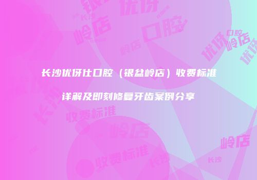 长沙优伢仕口腔（银盆岭店）收费标准详解及即刻修复牙齿案例分享