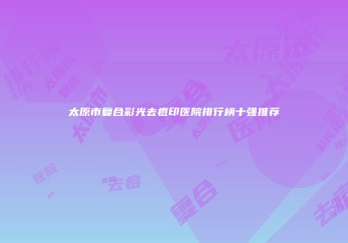 太原市复合彩光去痘印医院排行榜十强推荐