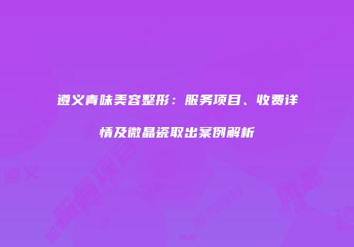 遵义青味美容整形：服务项目、收费详情及微晶瓷取出案例解析