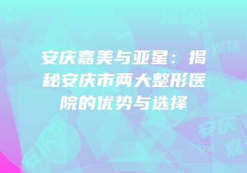 安庆嘉美与亚星：揭秘安庆市两大整形医院的优势与选择