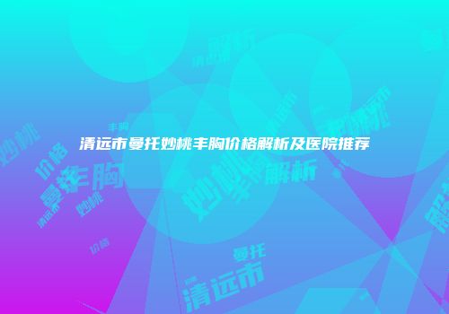 清远市曼托妙桃丰胸价格解析及医院推荐
