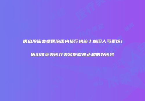 唐山冷冻去痣医院国内排行榜前十新旧人马更迭！唐山依莱美医疗美容医院是正规的好医院