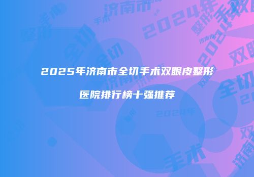 2025年济南市全切手术双眼皮整形医院排行榜十强推荐