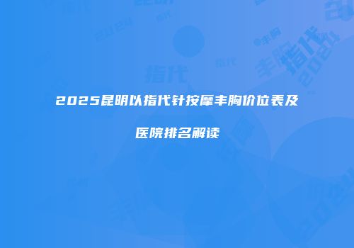 2025昆明以指代针按摩丰胸价位表及医院排名解读