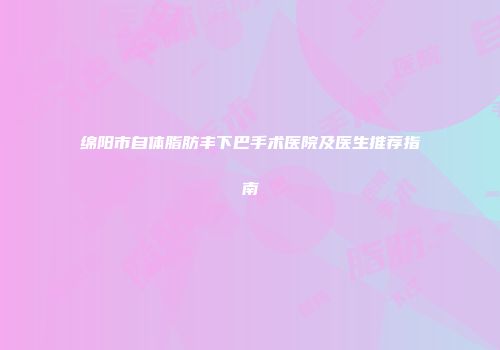 绵阳市自体脂肪丰下巴手术医院及医生推荐指南