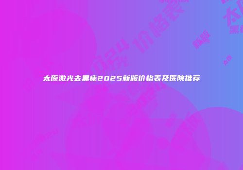 太原激光去黑痣2025新版价格表及医院推荐
