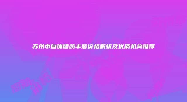 苏州市自体脂肪丰唇价格解析及优质机构推荐