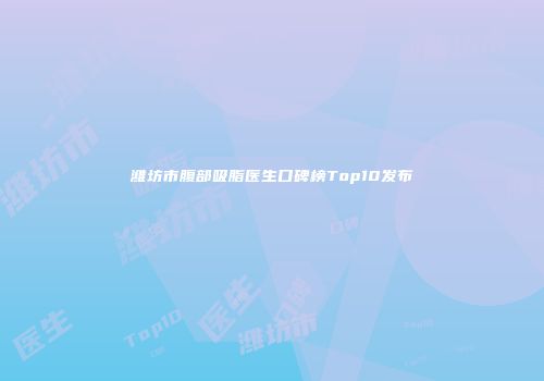 潍坊市腹部吸脂医生口碑榜Top10发布