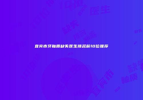宜宾市牙釉质缺失医生排名前10位推荐