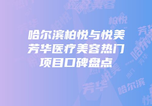哈尔滨柏悦与悦美芳华医疗美容热门项目口碑盘点