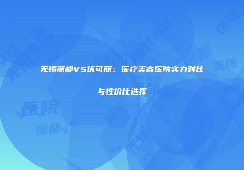 无锡丽都VS优可丽：医疗美容医院实力对比与性价比选择
