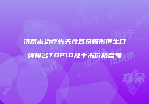 济南市治疗先天性耳朵畸形医生口碑排名TOP10及手术价格参考