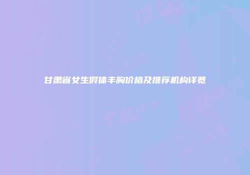 甘肃省女生假体丰胸价格及推荐机构详览