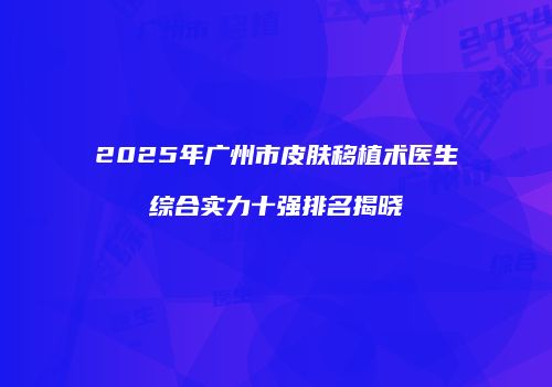 2025年广州市皮肤移植术医生综合实力十强排名揭晓