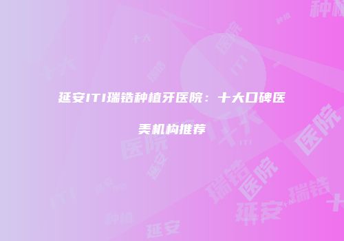 延安ITI瑞锆种植牙医院：十大口碑医美机构推荐