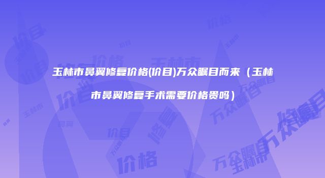 玉林市鼻翼修复价格(价目)万众瞩目而来（玉林市鼻翼修复手术需要价格贵吗）