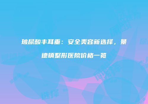 玻尿酸丰耳垂：安全美容新选择，景德镇整形医院价格一览