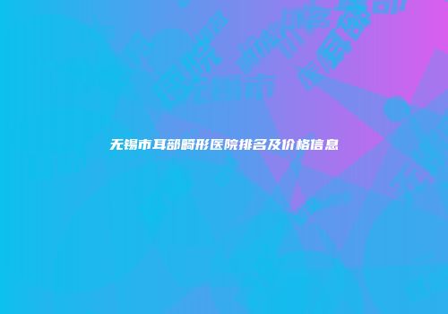 无锡市耳部畸形医院排名及价格信息