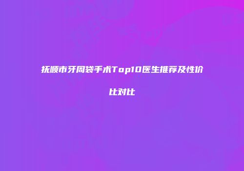 抚顺市牙周袋手术Top10医生推荐及性价比对比