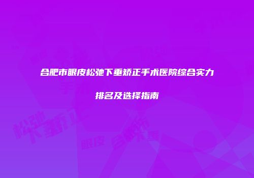 合肥市眼皮松弛下垂矫正手术医院综合实力排名及选择指南