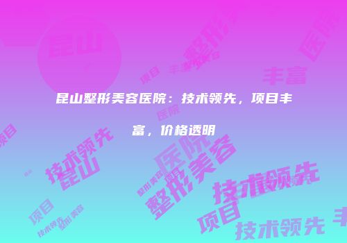 昆山整形美容医院：技术领先，项目丰富，价格透明