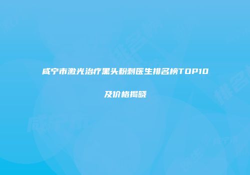 咸宁市激光治疗黑头粉刺医生排名榜TOP10及价格揭晓