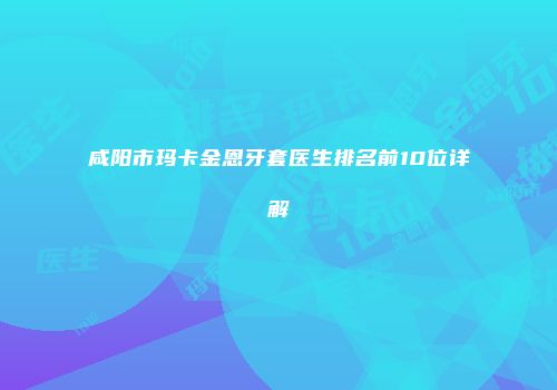 咸阳市玛卡金恩牙套医生排名前10位详解