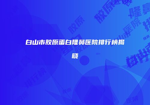 白山市胶原蛋白隆鼻医院排行榜揭晓