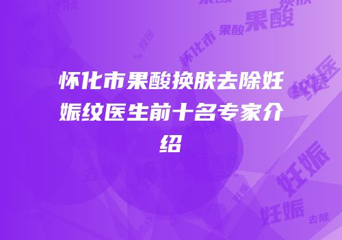 怀化市果酸换肤去除妊娠纹医生前十名专家介绍